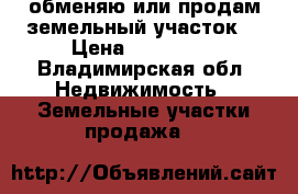 обменяю или продам земельный участок  › Цена ­ 130 000 - Владимирская обл. Недвижимость » Земельные участки продажа   